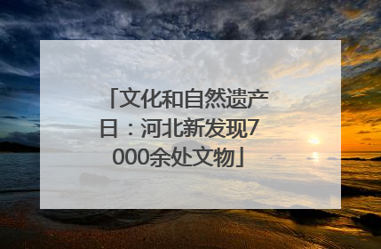 文化和自然遗产日：河北新发现7000余处文物
