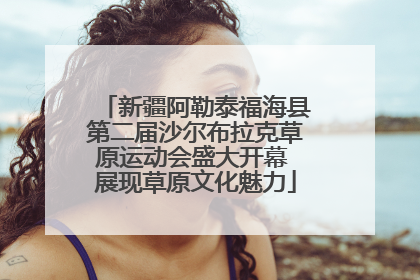 新疆阿勒泰福海县第二届沙尔布拉克草原运动会盛大开幕 展现草原文化魅力