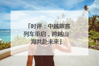 时评：中越旅客列车重启，跨越山海共赴未来