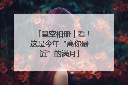 星空相册｜看！这是今年“离你最近”的满月