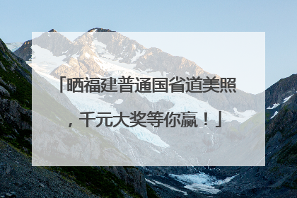 晒福建普通国省道美照，千元大奖等你赢！