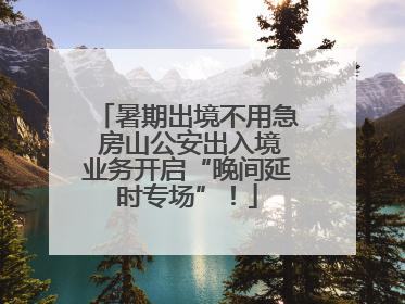 暑期出境不用急 房山公安出入境业务开启“晚间延时专场”！