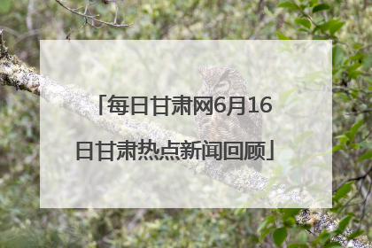 每日甘肃网6月16日甘肃热点新闻回顾