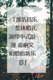 潍坊昌乐：集体婚礼演绎中式浪漫 奏响文明婚俗新乐章