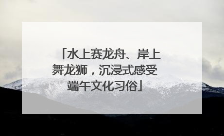 水上赛龙舟、岸上舞龙狮，沉浸式感受端午文化习俗