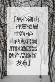 氧心湖山，禅意栖居 中海•庐山西海君澜度假酒店品牌产品焕新发布