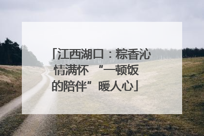 江西湖口：粽香沁 情满怀 “一顿饭的陪伴”暖人心