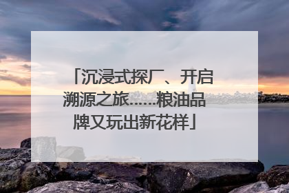沉浸式探厂、开启溯源之旅……粮油品牌又玩出新花样