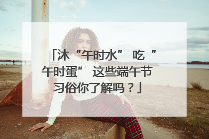 沐“午时水” 吃“午时蛋” 这些端午节习俗你了解吗？