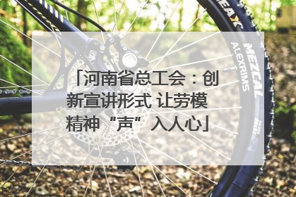 河南省总工会：创新宣讲形式 让劳模精神“声”入人心