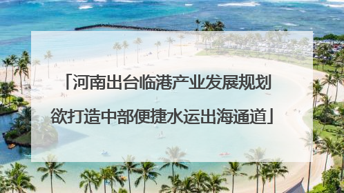 河南出台临港产业发展规划 欲打造中部便捷水运出海通道
