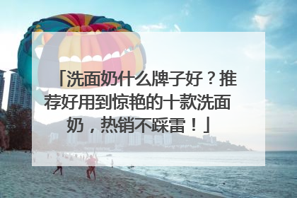 洗面奶什么牌子好？推荐好用到惊艳的十款洗面奶，热销不踩雷！
