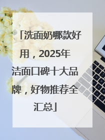 洗面奶哪款好用，2025年洁面口碑十大品牌，好物推荐全汇总