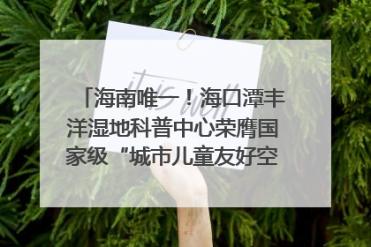 海南唯一！海口潭丰洋湿地科普中心荣膺国家级“城市儿童友好空间建设园区”称号