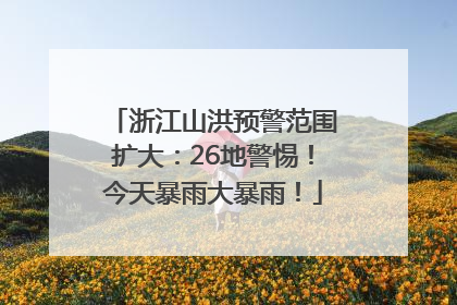 浙江山洪预警范围扩大：26地警惕！今天暴雨大暴雨！