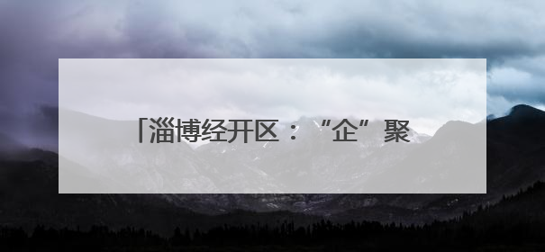 淄博经开区：“企”聚合力，“会”通发展