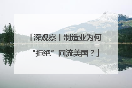 深观察丨制造业为何“拒绝”回流美国？