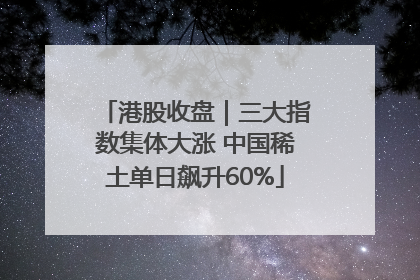港股收盘｜三大指数集体大涨 中国稀土单日飙升60%