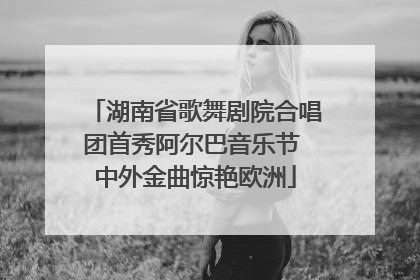 湖南省歌舞剧院合唱团首秀阿尔巴音乐节 中外金曲惊艳欧洲