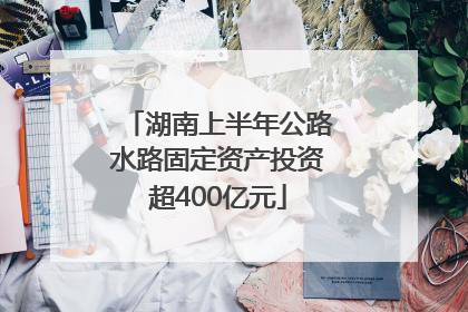 湖南上半年公路水路固定资产投资超400亿元