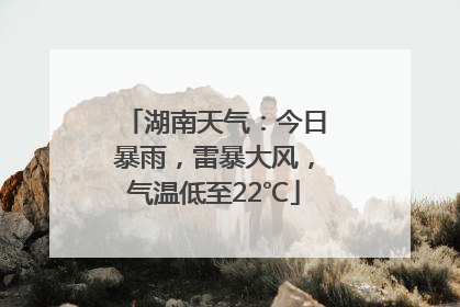 湖南天气：今日暴雨，雷暴大风，气温低至22℃