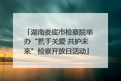 湖南娄底市检察院举办“携手关爱 共护未来”检察开放日活动