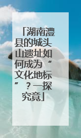 湖南澧县的城头山遗址如何成为“文化地标”？一探究竟