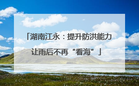 湖南江永：提升防洪能力 让雨后不再“看海”