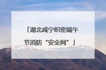 湖北咸宁织密端午节消防“安全网”