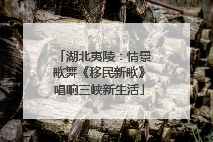 湖北夷陵：情景歌舞《移民新歌》唱响三峡新生活