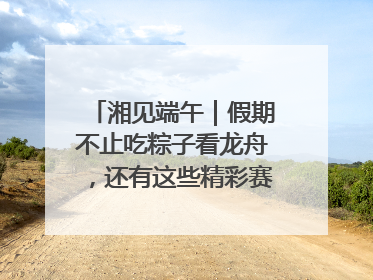 湘见端午｜假期不止吃粽子看龙舟，还有这些精彩赛事活动等你来