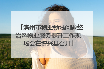 滨州市物业领域问题整治暨物业服务提升工作现场会在博兴县召开