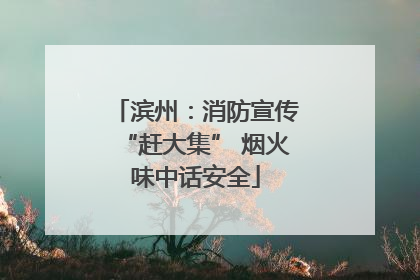 滨州：消防宣传“赶大集” 烟火味中话安全