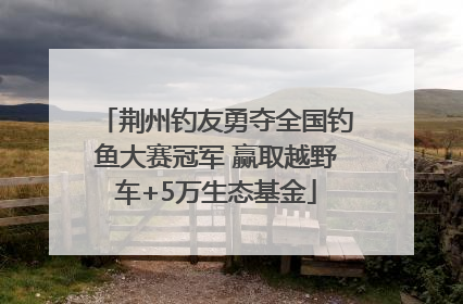 荆州钓友勇夺全国钓鱼大赛冠军 赢取越野车+5万生态基金