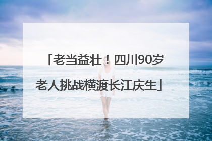 老当益壮！四川90岁老人挑战横渡长江庆生
