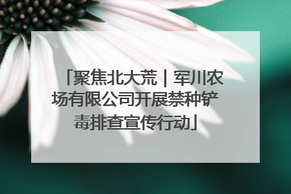 聚焦北大荒｜军川农场有限公司开展禁种铲毒排查宣传行动