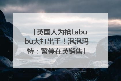 英国人为抢Labubu大打出手！泡泡玛特：暂停在英销售