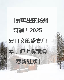 蝉鸣里的扬州奇遇！2025夏日文旅盛宴启幕，沪上解锁消费新狂欢
