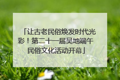 让古老民俗焕发时代光彩！第二十一届吴地端午民俗文化活动开幕