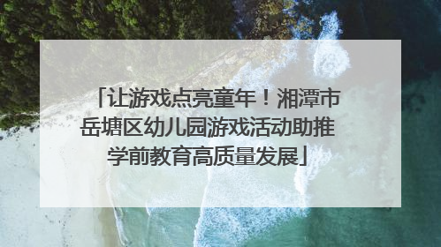 让游戏点亮童年！湘潭市岳塘区幼儿园游戏活动助推学前教育高质量发展