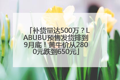 补货量达500万？LABUBU预售发货排到9月底！黄牛价从2800元跌到650元