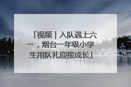 视频｜入队遇上六一，烟台一年级小学生用队礼迎接成长