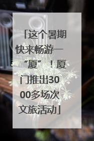 这个暑期快来畅游一“厦”！厦门推出3000多场次文旅活动