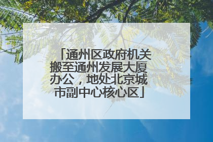 通州区政府机关搬至通州发展大厦办公，地处北京城市副中心核心区