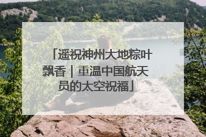 遥祝神州大地粽叶飘香｜重温中国航天员的太空祝福