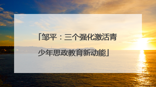 邹平：三个强化激活青少年思政教育新动能