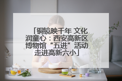 铜镜映千年 文化润童心：西安高新区博物馆“五进”活动走进高新六小