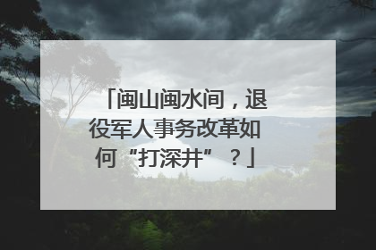闽山闽水间，退役军人事务改革如何“打深井”？