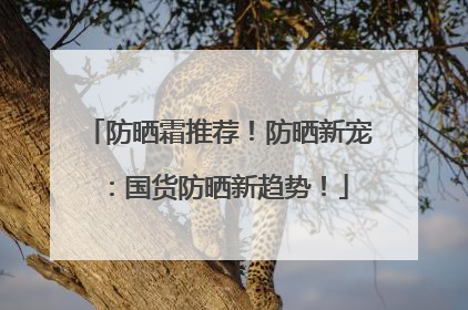 防晒霜推荐！防晒新宠：国货防晒新趋势！