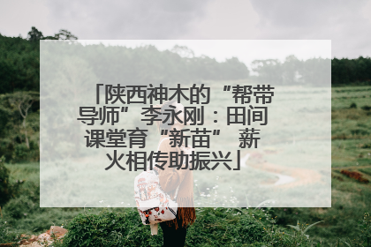 陕西神木的“帮带导师”李永刚：田间课堂育“新苗” 薪火相传助振兴